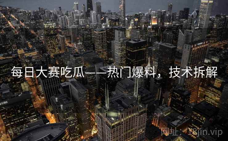 每日大赛吃瓜——热门爆料，技术拆解