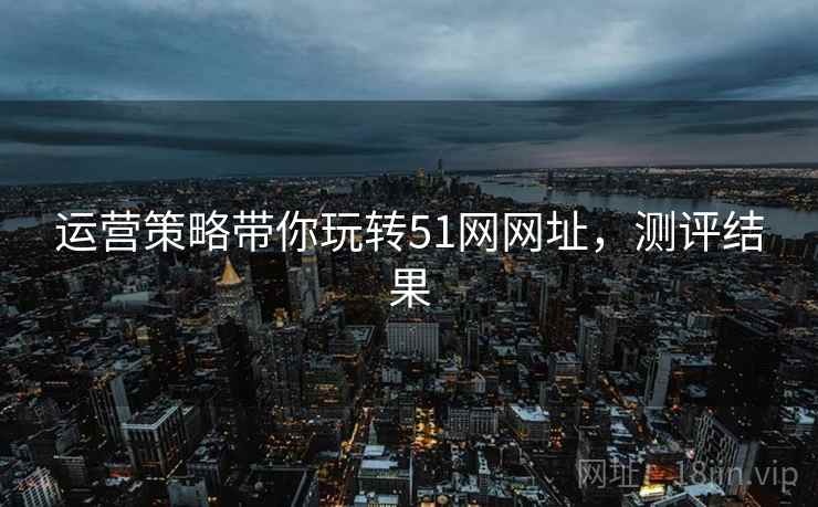 运营策略带你玩转51网网址,测评结果 运营策略带你玩转51网网址,测评结果